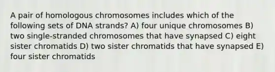 A pair of homologous chromosomes includes which of the following sets of DNA strands? A) four unique chromosomes B) two single-stranded chromosomes that have synapsed C) eight sister chromatids D) two sister chromatids that have synapsed E) four sister chromatids