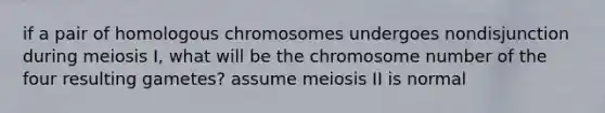 if a pair of homologous chromosomes undergoes nondisjunction during meiosis I, what will be the chromosome number of the four resulting gametes? assume meiosis II is normal