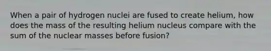 When a pair of hydrogen nuclei are fused to create helium, how does the mass of the resulting helium nucleus compare with the sum of the nuclear masses before fusion?