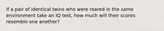 if a pair of identical twins who were reared in the same environment take an IQ test, how much will their scores resemble one another?