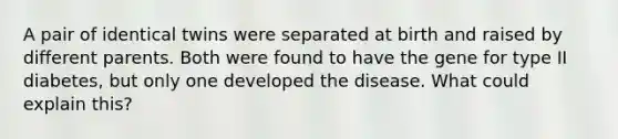 A pair of identical twins were separated at birth and raised by different parents. Both were found to have the gene for type II diabetes, but only one developed the disease. What could explain this?