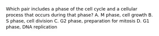 Which pair includes a phase of the cell cycle and a cellular process that occurs during that phase? A. M phase, cell growth B. S phase, cell division C. G2 phase, preparation for mitosis D. G1 phase, DNA replication