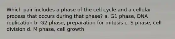 ​Which pair includes a phase of the cell cycle and a cellular process that occurs during that phase? a. G1 phase, DNA replication b. G2 phase, preparation for mitosis c. S phase, cell division d. M phase, cell growth