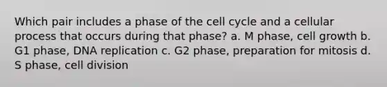 Which pair includes a phase of the cell cycle and a cellular process that occurs during that phase? a. M phase, cell growth b. G1 phase, DNA replication c. G2 phase, preparation for mitosis d. S phase, cell division