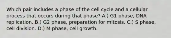 Which pair includes a phase of the cell cycle and a cellular process that occurs during that phase? A.) G1 phase, DNA replication. B.) G2 phase, preparation for mitosis. C.) S phase, cell division. D.) M phase, cell growth.