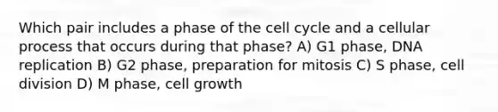 Which pair includes a phase of the cell cycle and a cellular process that occurs during that phase? A) G1 phase, DNA replication B) G2 phase, preparation for mitosis C) S phase, cell division D) M phase, cell growth