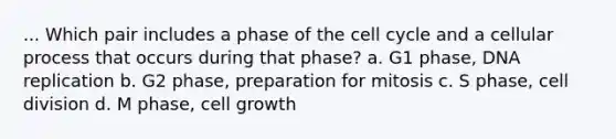 ... Which pair includes a phase of the cell cycle and a cellular process that occurs during that phase? a. G1 phase, DNA replication b. G2 phase, preparation for mitosis c. S phase, cell division d. M phase, cell growth