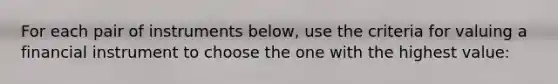 For each pair of instruments below, use the criteria for valuing a financial instrument to choose the one with the highest value: