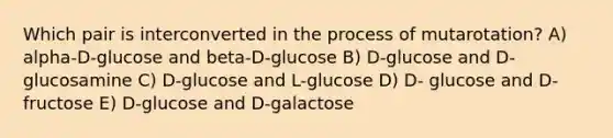 Which pair is interconverted in the process of mutarotation? A) alpha-D-glucose and beta-D-glucose B) D-glucose and D-glucosamine C) D-glucose and L-glucose D) D- glucose and D-fructose E) D-glucose and D-galactose