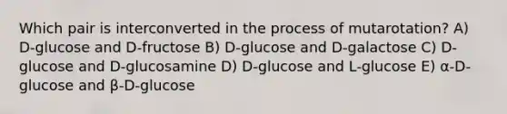 Which pair is interconverted in the process of mutarotation? A) D-glucose and D-fructose B) D-glucose and D-galactose C) D-glucose and D-glucosamine D) D-glucose and L-glucose E) α-D-glucose and β-D-glucose