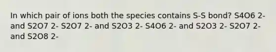 In which pair of ions both the species contains S-S bond? S4O6 2- and S2O7 2- S2O7 2- and S2O3 2- S4O6 2- and S2O3 2- S2O7 2- and S2O8 2-