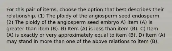 For this pair of items, choose the option that best describes their relationship. (1) The ploidy of the angiosperm seed endosperm (2) The ploidy of the angiosperm seed embryo A) Item (A) is <a href='https://www.questionai.com/knowledge/ktgHnBD4o3-greater-than' class='anchor-knowledge'>greater than</a> item (B). B) Item (A) is <a href='https://www.questionai.com/knowledge/k7BtlYpAMX-less-than' class='anchor-knowledge'>less than</a> item (B). C) Item (A) is exactly or very approximately equal to item (B). D) Item (A) may stand in <a href='https://www.questionai.com/knowledge/keWHlEPx42-more-than' class='anchor-knowledge'>more than</a> one of the above relations to item (B).