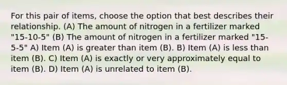 For this pair of items, choose the option that best describes their relationship. (A) The amount of nitrogen in a fertilizer marked "15-10-5" (B) The amount of nitrogen in a fertilizer marked "15-5-5" A) Item (A) is greater than item (B). B) Item (A) is less than item (B). C) Item (A) is exactly or very approximately equal to item (B). D) Item (A) is unrelated to item (B).