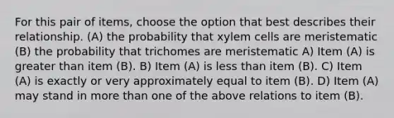 For this pair of items, choose the option that best describes their relationship. (A) the probability that xylem cells are meristematic (B) the probability that trichomes are meristematic A) Item (A) is greater than item (B). B) Item (A) is less than item (B). C) Item (A) is exactly or very approximately equal to item (B). D) Item (A) may stand in more than one of the above relations to item (B).