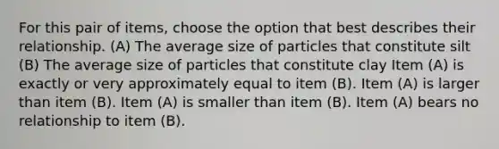 For this pair of items, choose the option that best describes their relationship. (A) The average size of particles that constitute silt (B) The average size of particles that constitute clay Item (A) is exactly or very approximately equal to item (B). Item (A) is larger than item (B). Item (A) is smaller than item (B). Item (A) bears no relationship to item (B).