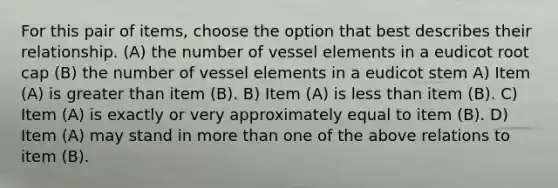 For this pair of items, choose the option that best describes their relationship. (A) the number of vessel elements in a eudicot root cap (B) the number of vessel elements in a eudicot stem A) Item (A) is greater than item (B). B) Item (A) is less than item (B). C) Item (A) is exactly or very approximately equal to item (B). D) Item (A) may stand in more than one of the above relations to item (B).