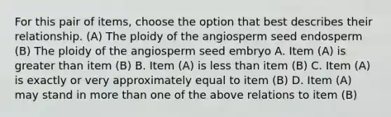 For this pair of items, choose the option that best describes their relationship. (A) The ploidy of the angiosperm seed endosperm (B) The ploidy of the angiosperm seed embryo A. Item (A) is greater than item (B) B. Item (A) is less than item (B) C. Item (A) is exactly or very approximately equal to item (B) D. Item (A) may stand in more than one of the above relations to item (B)