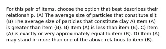 For this pair of items, choose the option that best describes their relationship. (A) The average size of particles that constitute silt (B) The average size of particles that constitute clay A) Item (A) is greater than item (B). B) Item (A) is less than item (B). C) Item (A) is exactly or very approximately equal to item (B). D) Item (A) may stand in more than one of the above relations to item (B).