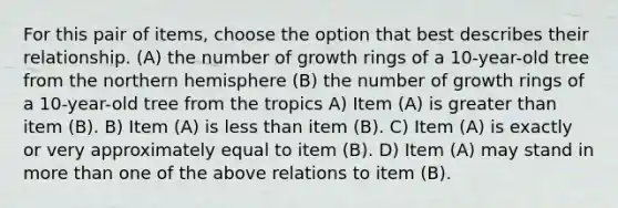 For this pair of items, choose the option that best describes their relationship. (A) the number of growth rings of a 10-year-old tree from the northern hemisphere (B) the number of growth rings of a 10-year-old tree from the tropics A) Item (A) is greater than item (B). B) Item (A) is less than item (B). C) Item (A) is exactly or very approximately equal to item (B). D) Item (A) may stand in more than one of the above relations to item (B).