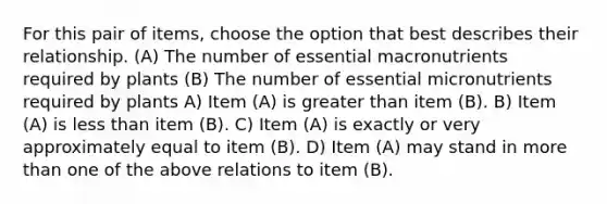 For this pair of items, choose the option that best describes their relationship. (A) The number of essential macronutrients required by plants (B) The number of essential micronutrients required by plants A) Item (A) is <a href='https://www.questionai.com/knowledge/ktgHnBD4o3-greater-than' class='anchor-knowledge'>greater than</a> item (B). B) Item (A) is <a href='https://www.questionai.com/knowledge/k7BtlYpAMX-less-than' class='anchor-knowledge'>less than</a> item (B). C) Item (A) is exactly or very approximately equal to item (B). D) Item (A) may stand in <a href='https://www.questionai.com/knowledge/keWHlEPx42-more-than' class='anchor-knowledge'>more than</a> one of the above relations to item (B).