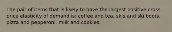 The pair of items that is likely to have the largest positive cross-price elasticity of demand is: coffee and tea. skis and ski boots. pizza and pepperoni. milk and cookies.