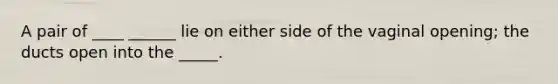 A pair of ____ ______ lie on either side of the vaginal opening; the ducts open into the _____.