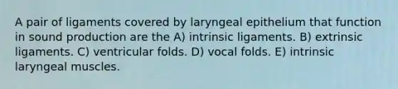 A pair of ligaments covered by laryngeal epithelium that function in sound production are the A) intrinsic ligaments. B) extrinsic ligaments. C) ventricular folds. D) vocal folds. E) intrinsic laryngeal muscles.