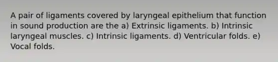 A pair of ligaments covered by laryngeal epithelium that function in sound production are the a) Extrinsic ligaments. b) Intrinsic laryngeal muscles. c) Intrinsic ligaments. d) Ventricular folds. e) Vocal folds.