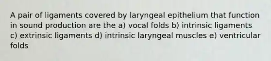 A pair of ligaments covered by laryngeal epithelium that function in sound production are the a) vocal folds b) intrinsic ligaments c) extrinsic ligaments d) intrinsic laryngeal muscles e) ventricular folds