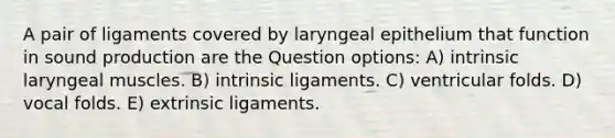 A pair of ligaments covered by laryngeal epithelium that function in sound production are the Question options: A) intrinsic laryngeal muscles. B) intrinsic ligaments. C) ventricular folds. D) vocal folds. E) extrinsic ligaments.