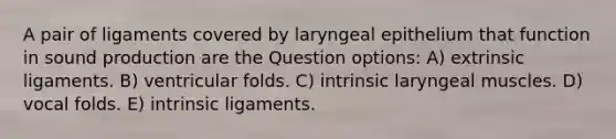 A pair of ligaments covered by laryngeal epithelium that function in sound production are the Question options: A) extrinsic ligaments. B) ventricular folds. C) intrinsic laryngeal muscles. D) vocal folds. E) intrinsic ligaments.