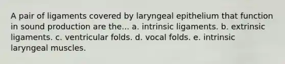 A pair of ligaments covered by laryngeal epithelium that function in sound production are the... a. intrinsic ligaments. b. extrinsic ligaments. c. ventricular folds. d. vocal folds. e. intrinsic laryngeal muscles.