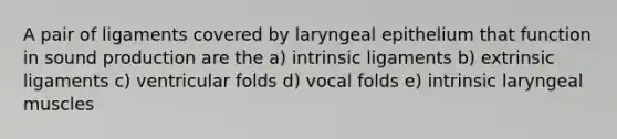 A pair of ligaments covered by laryngeal epithelium that function in sound production are the a) intrinsic ligaments b) extrinsic ligaments c) ventricular folds d) vocal folds e) intrinsic laryngeal muscles