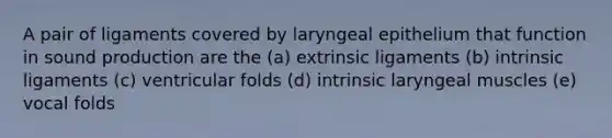 A pair of ligaments covered by laryngeal epithelium that function in sound production are the (a) extrinsic ligaments (b) intrinsic ligaments (c) ventricular folds (d) intrinsic laryngeal muscles (e) vocal folds