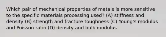 Which pair of mechanical properties of metals is more sensitive to the specific materials processing used? (A) stiffness and density (B) strength and fracture toughness (C) Young's modulus and Poisson ratio (D) density and bulk modulus