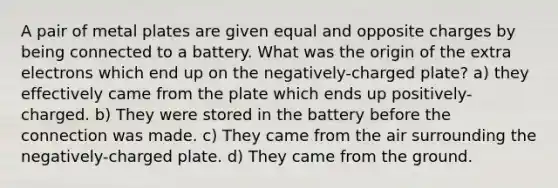 A pair of metal plates are given equal and opposite charges by being connected to a battery. What was the origin of the extra electrons which end up on the negatively-charged plate? a) they effectively came from the plate which ends up positively-charged. b) They were stored in the battery before the connection was made. c) They came from the air surrounding the negatively-charged plate. d) They came from the ground.