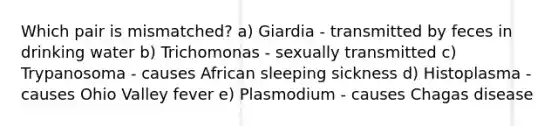 Which pair is mismatched? a) Giardia - transmitted by feces in drinking water b) Trichomonas - sexually transmitted c) Trypanosoma - causes African sleeping sickness d) Histoplasma - causes Ohio Valley fever e) Plasmodium - causes Chagas disease