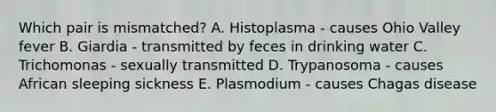 Which pair is mismatched? A. Histoplasma - causes Ohio Valley fever B. Giardia - transmitted by feces in drinking water C. Trichomonas - sexually transmitted D. Trypanosoma - causes African sleeping sickness E. Plasmodium - causes Chagas disease