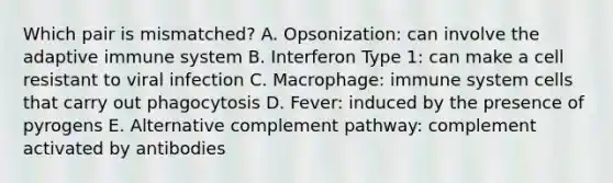 Which pair is mismatched? A. Opsonization: can involve the adaptive immune system B. Interferon Type 1: can make a cell resistant to viral infection C. Macrophage: immune system cells that carry out phagocytosis D. Fever: induced by the presence of pyrogens E. Alternative complement pathway: complement activated by antibodies