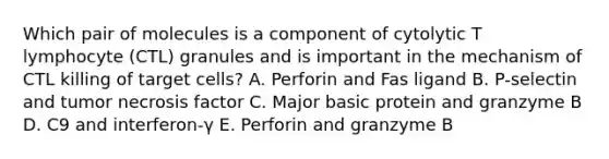 Which pair of molecules is a component of cytolytic T lymphocyte (CTL) granules and is important in the mechanism of CTL killing of target cells? A. Perforin and Fas ligand B. P-selectin and tumor necrosis factor C. Major basic protein and granzyme B D. C9 and interferon-γ E. Perforin and granzyme B