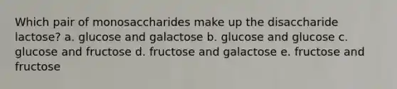 Which pair of monosaccharides make up the disaccharide lactose? a. glucose and galactose b. glucose and glucose c. glucose and fructose d. fructose and galactose e. fructose and fructose