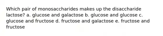 Which pair of monosaccharides makes up the disaccharide lactose? a. glucose and galactose b. glucose and glucose c. glucose and fructose d. fructose and galactose e. fructose and fructose