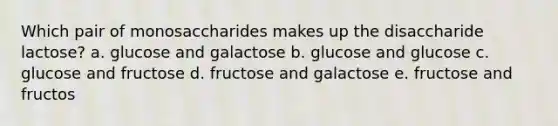 Which pair of monosaccharides makes up the disaccharide lactose? a. glucose and galactose b. glucose and glucose c. glucose and fructose d. fructose and galactose e. fructose and fructos