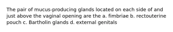 The pair of mucus-producing glands located on each side of and just above the vaginal opening are the a. fimbriae b. rectouterine pouch c. Bartholin glands d. external genitals