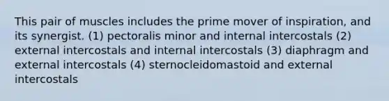 This pair of muscles includes the prime mover of inspiration, and its synergist. (1) pectoralis minor and internal intercostals (2) external intercostals and internal intercostals (3) diaphragm and external intercostals (4) sternocleidomastoid and external intercostals