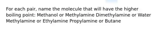 For each pair, name the molecule that will have the higher boiling point: Methanol or Methylamine Dimethylamine or Water Methylamine or Ethylamine Propylamine or Butane