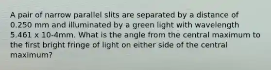 A pair of narrow parallel slits are separated by a distance of 0.250 mm and illuminated by a green light with wavelength 5.461 x 10-4mm. What is the angle from the central maximum to the first bright fringe of light on either side of the central maximum?