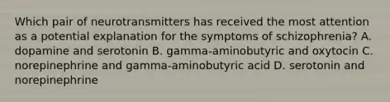 Which pair of neurotransmitters has received the most attention as a potential explanation for the symptoms of schizophrenia? A. dopamine and serotonin B. gamma-aminobutyric and oxytocin C. norepinephrine and gamma-aminobutyric acid D. serotonin and norepinephrine