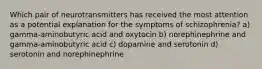 Which pair of neurotransmitters has received the most attention as a potential explanation for the symptoms of schizophrenia? a) gamma-aminobutyric acid and oxytocin b) norephinephrine and gamma-aminobutyric acid c) dopamine and serotonin d) serotonin and norephinephrine