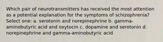 Which pair of neurotransmitters has received the most attention as a potential explanation for the symptoms of schizophrenia? Select one: a. serotonin and norepinephrine b. gamma-aminobutyric acid and oxytocin c. dopamine and serotonin d. norepinephrine and gamma-aminobutyric acid